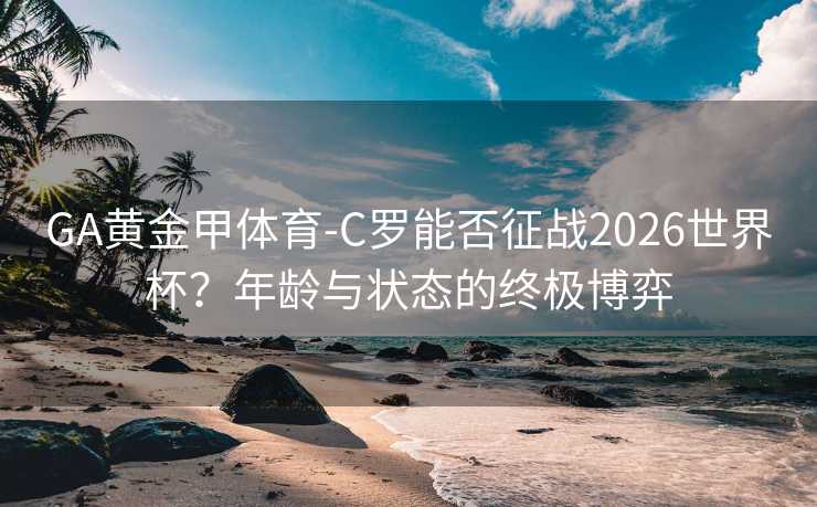 GA黄金甲体育-C罗能否征战2026世界杯？年龄与状态的终极博弈