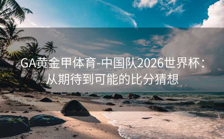 GA黄金甲体育-中国队2026世界杯:从期待到可能的比分猜想 GA黄金甲体育-中国队2026世界杯:从期待到可能的比分猜想