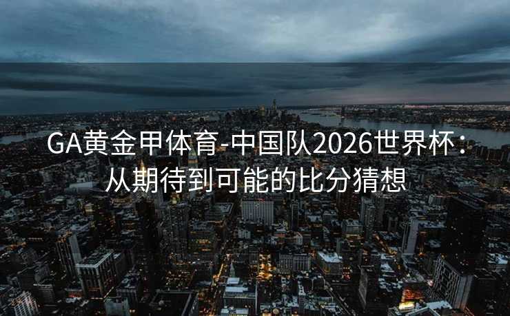 GA黄金甲体育-中国队2026世界杯：从期待到可能的比分猜想