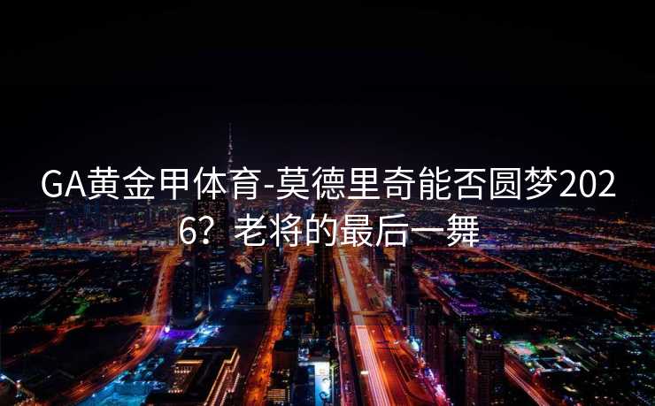 GA黄金甲体育-莫德里奇能否圆梦2026？老将的最后一舞