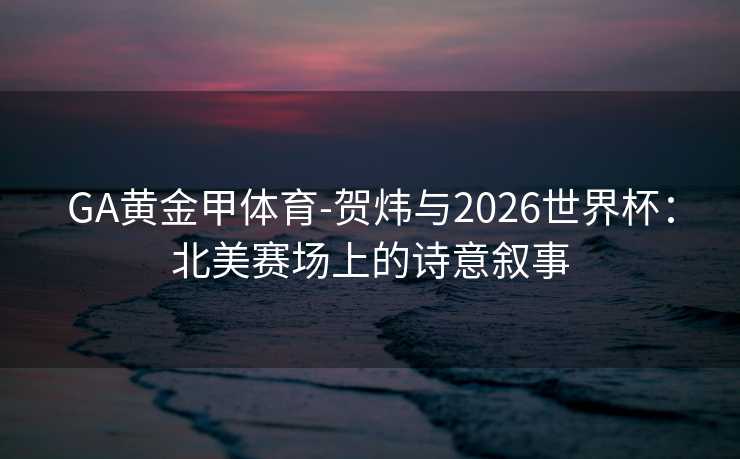 GA黄金甲体育-贺炜与2026世界杯：北美赛场上的诗意叙事