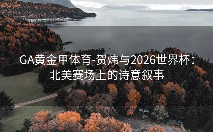 GA黄金甲体育-贺炜与2026世界杯：北美赛场上的诗意叙事